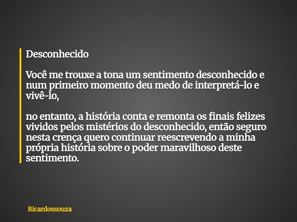 Desconhecido Você me trouxe a tona um sentimento desconhecido e num primeiro momento deu medo de interpretá-lo e vivê-lo, no entanto, a história conta e remonta... Frase de Ricardossouza.