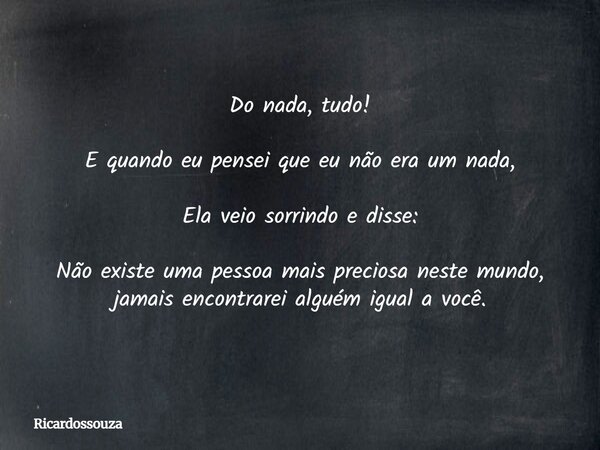 Do nada, tudo! E quando eu pensei que eu não era um nada, Ela veio sorrindo e disse: Não existe uma pessoa mais preciosa neste mundo, jamais encontrarei alguém ... Frase de Ricardossouza.
