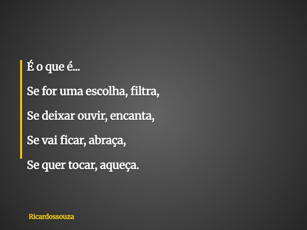 É o que é... Se for uma escolha, filtra, Se deixar ouvir, encanta, Se vai ficar, abraça, Se quer tocar, aqueça.... Frase de Ricardossouza.