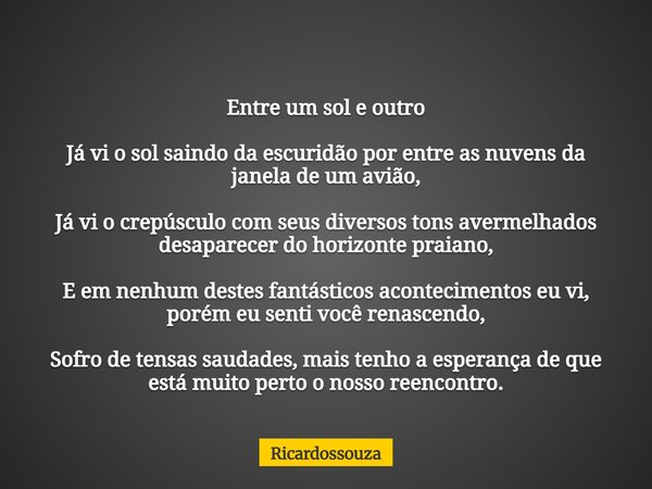 Entre um sol e outro Já vi o sol saindo da escuridão por entre as nuvens da janela de um avião, Já vi o crepúsculo com seus diversos tons avermelhados desaparec... Frase de Ricardossouza.