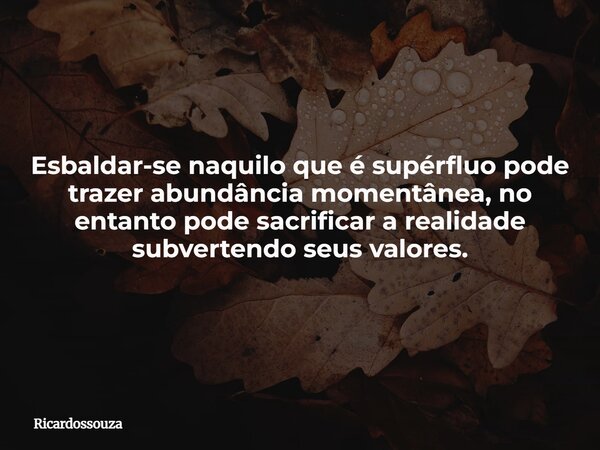 Esbaldar-se naquilo que é supérfluo pode trazer abundância momentânea, no entanto pode sacrificar a realidade subvertendo seus valores.... Frase de Ricardossouza.