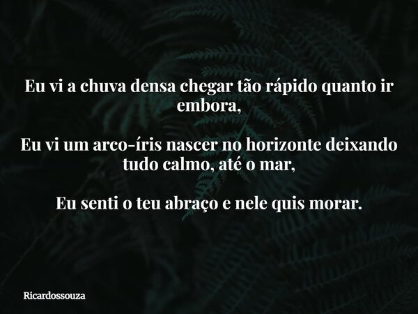 Eu vi a chuva densa chegar tão rápido quanto ir embora, Eu vi um arco-íris nascer no horizonte deixando tudo calmo, até o mar, Eu senti o teu abraço e nele quis... Frase de Ricardossouza.