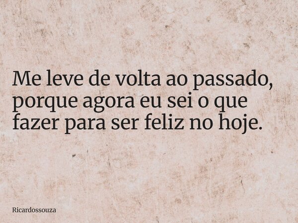 Me leve de volta ao passado, porque agora eu sei o que fazer para ser feliz no hoje.... Frase de Ricardossouza.