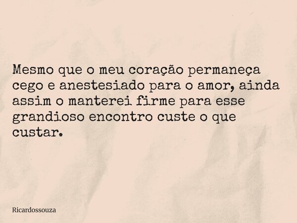 Mesmo que o meu coração permaneça cego e anestesiado para o amor, ainda assim o manterei firme para esse grandioso encontro custe o que custar.... Frase de Ricardossouza.