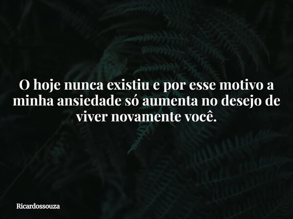 O hoje nunca existiu e por esse motivo a minha ansiedade só aumenta no desejo de viver novamente você.... Frase de Ricardossouza.