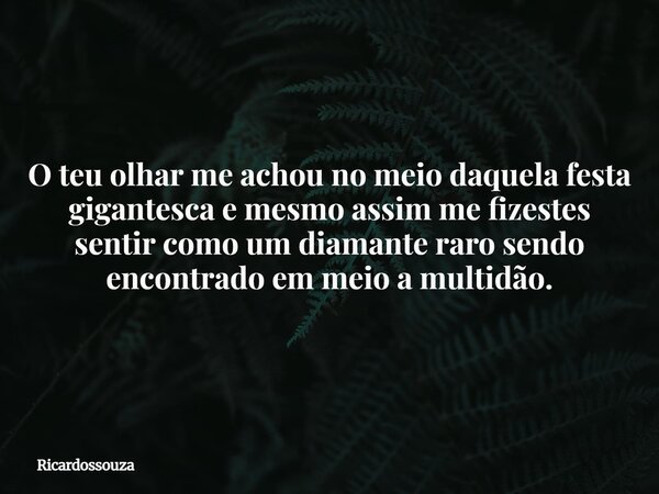 O teu olhar me achou no meio daquela festa gigantesca e mesmo assim me fizestes sentir como um diamante raro sendo encontrado em meio a multidão.... Frase de Ricardossouza.