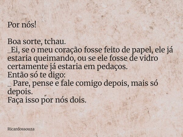 Por nós! Boa sorte, tchau. _Ei, se o meu coração fosse feito de papel, ele já estaria queimando, ou se ele fosse de vidro certamente já estaria em pedaços. Entã... Frase de Ricardossouza.