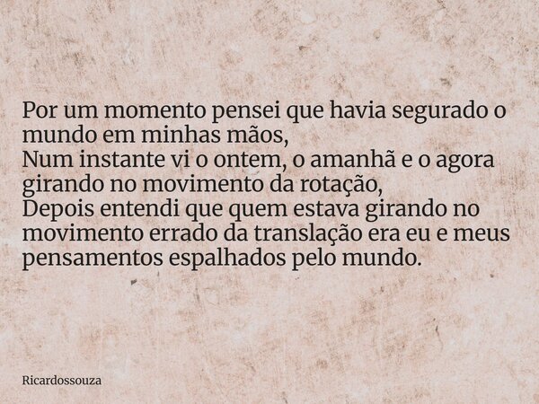 Por um momento pensei que havia segurado o mundo em minhas mãos, Num instante vi o ontem, o amanhã e o agora girando no movimento da rotação, Depois entendi que... Frase de Ricardossouza.