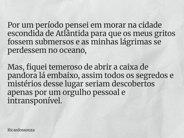 Por um período pensei em morar na cidade escondida de Atlântida para que os meus gritos fossem submersos e as minhas lágrimas se perdessem no oceano, Mas, fique... Frase de Ricardossouza.