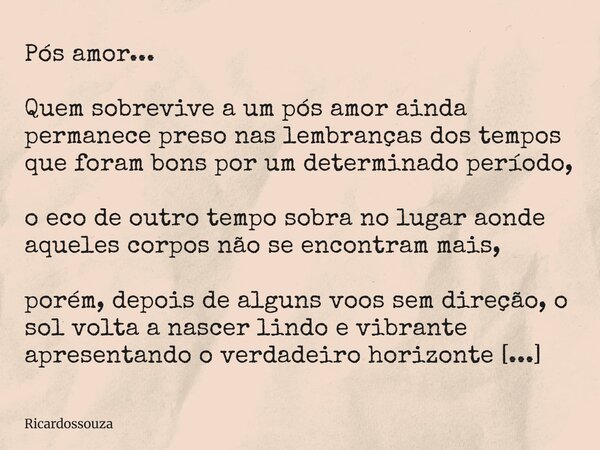 Pós amor... Quem sobrevive a um pós amor ainda permanece preso nas lembranças dos tempos que foram bons por um determinado período, o eco de outro tempo sobra n... Frase de Ricardossouza.