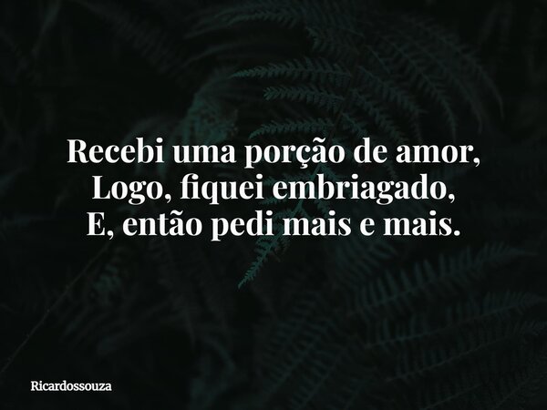 Recebi uma porção de amor, Logo, fiquei embriagado, E, então pedi mais e mais.... Frase de Ricardossouza.