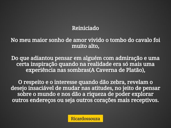 Reiniciado No meu maior sonho de amor vivido o tombo do cavalo foi muito alto, Do que adiantou pensar em alguém com admiração e uma certa inspiração quando na r... Frase de Ricardossouza.