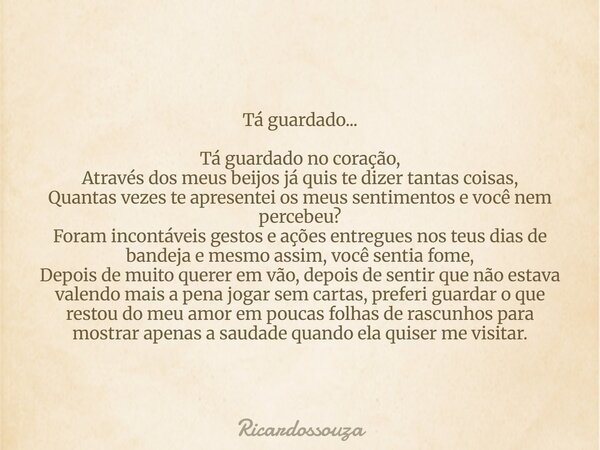 Tá guardado... Tá guardado no coração, Através dos meus beijos já quis te dizer tantas coisas, Quantas vezes te apresentei os meus sentimentos e você nem perceb... Frase de Ricardossouza.