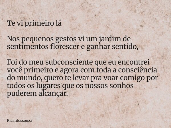 Te vi primeiro lá Nos pequenos gestos vi um jardim de sentimentos florescer e ganhar sentido, Foi do meu subconsciente que eu encontrei você primeiro e agora co... Frase de Ricardossouza.