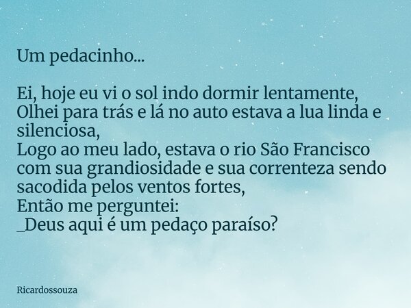 Um pedacinho... Ei, hoje eu vi o sol indo dormir lentamente, Olhei para trás e lá no auto estava a lua linda e silenciosa, Logo ao meu lado, estava o rio São Fr... Frase de Ricardossouza.