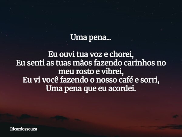 Uma pena... Eu ouvi tua voz e chorei, Eu senti as tuas mãos fazendo carinhos no meu rosto e vibrei, Eu vi você fazendo o nosso café e sorri, Uma pena que eu aco... Frase de Ricardossouza.