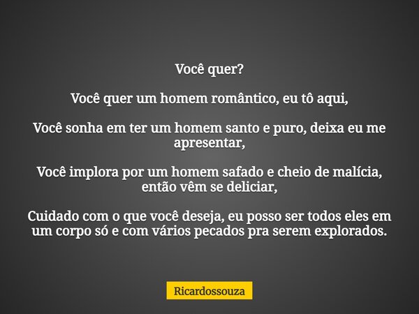 Você quer? Você quer um homem romântico, eu tô aqui, Você sonha em ter um homem santo e puro, deixa eu me apresentar, Você implora por um homem safado e cheio d... Frase de Ricardossouza.
