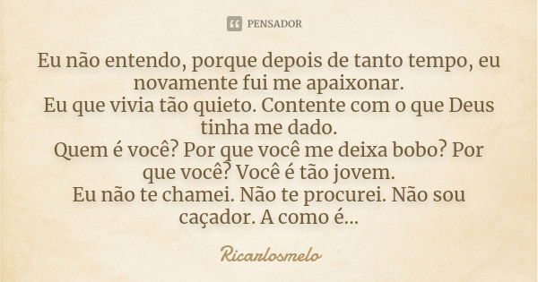 Eu não entendo, porque depois de tanto tempo, eu novamente fui me apaixonar. Eu que vivia tão quieto. Contente com o que Deus tinha me dado. Quem é você? Por qu... Frase de Ricarlosmelo.