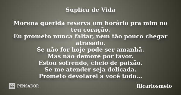 Suplica de Vida Morena querida reserva um horário pra mim no teu coração. Eu prometo nunca faltar, nem tão pouco chegar atrasado. Se não for hoje pode ser amanh... Frase de Ricarlosmelo.