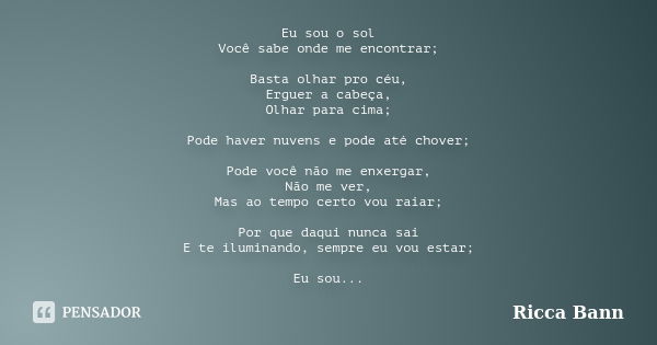 Eu sou o sol Você sabe onde me encontrar; Basta olhar pro céu, Erguer a cabeça, Olhar para cima; Pode haver nuvens e pode até chover; Pode você não me enxergar,... Frase de Ricca Bann.