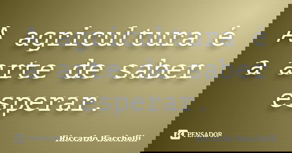 A agricultura é a arte de saber esperar.... Frase de Riccardo Bacchelli.