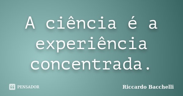 A ciência é a experiência concentrada.... Frase de Riccardo Bacchelli.
