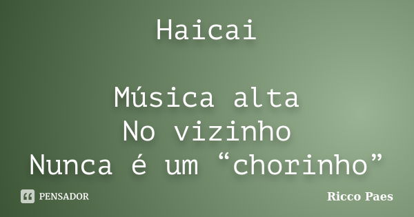 Haicai Música alta No vizinho Nunca é um “chorinho”... Frase de Ricco Paes.