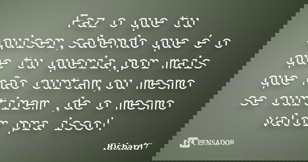 Faz o que tu quiser,sabendo que é o que tu queria,por mais que não curtam,ou mesmo se curtirem ,de o mesmo valor pra isso!... Frase de Richard7.
