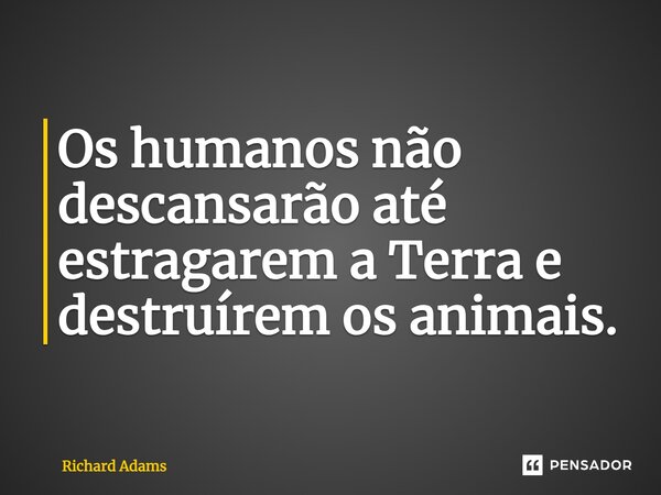 Os humanos não descansarão até estragarem a terra e destruírem os animais.... Frase de Richard Adams.