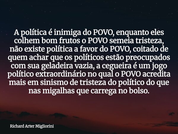 A política é inimiga do POVO, enquanto eles colhem bom frutos o POVO semeia tristeza, não existe política a favor do POVO, coitado de quem achar que os político... Frase de Richard Arter Migliorini.