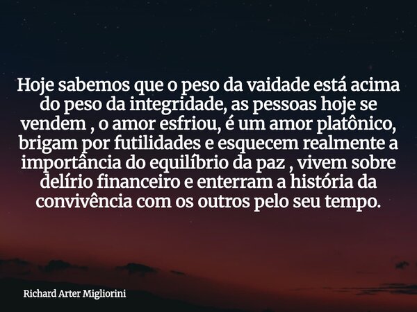 Hoje sabemos que o peso da vaidade está acima do peso da integridade, as pessoas hoje se vendem , o amor esfriou, é um amor platônico, brigam por futilidades e ... Frase de Richard Arter Migliorini.