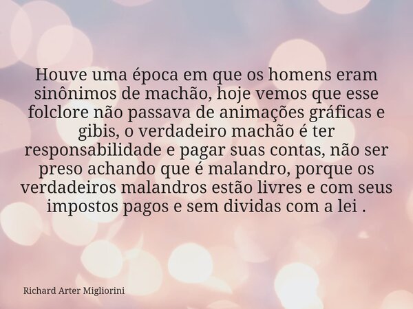 Houve uma época em que os homens eram sinônimos de machão, hoje vemos que esse folclore não passava de animações gráficas e gibis, o verdadeiro machão é ter res... Frase de Richard Arter Migliorini.