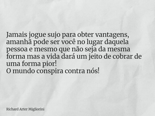 Jamais jogue sujo para obter vantagens, amanhã pode ser você no lugar daquela pessoa e mesmo que não seja da mesma forma mas a vida dará um jeito de cobrar de u... Frase de Richard Arter Migliorini.