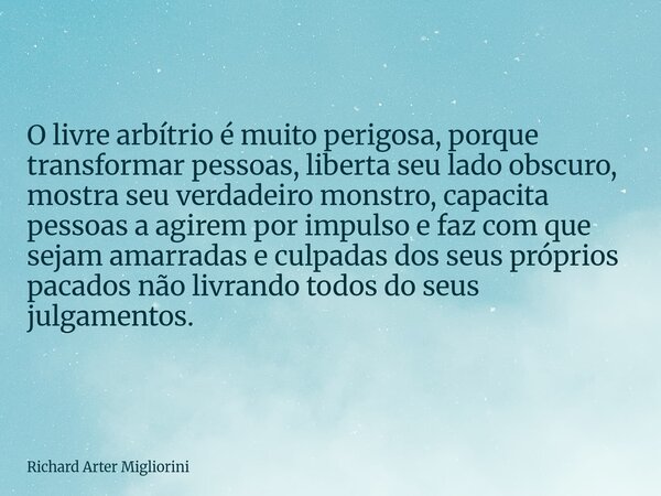 O livre arbítrio é muito perigosa, porque transformar pessoas, liberta seu lado obscuro, mostra seu verdadeiro monstro, capacita pessoas a agirem por impulso e ... Frase de Richard Arter Migliorini.