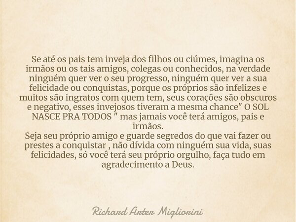 Se até os pais tem inveja dos filhos ou ciúmes, imagina os irmãos ou os tais amigos, colegas ou conhecidos, na verdade ninguém quer ver o seu progresso, ninguém... Frase de Richard Arter Migliorini.
