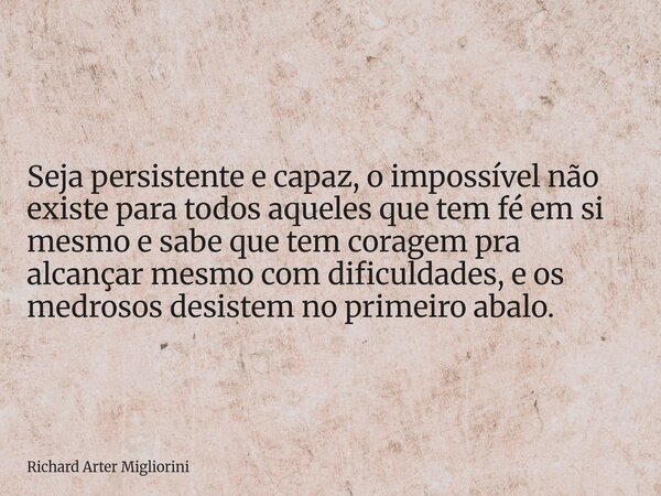 Seja persistente e capaz, o impossível não existe para todos aqueles que tem fé em si mesmo e sabe que tem coragem pra alcançar mesmo com dificuldades, e os med... Frase de Richard Arter Migliorini.
