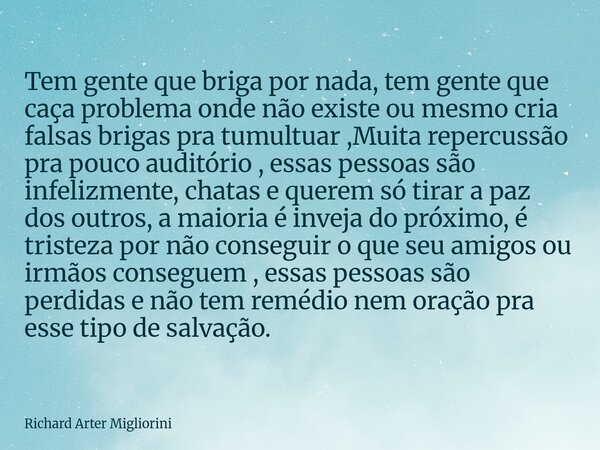 Tem gente que briga por nada, tem gente que caça problema onde não existe ou mesmo cria falsas brigas pra tumultuar ,Muita repercussão pra pouco auditório , ess... Frase de Richard Arter Migliorini.