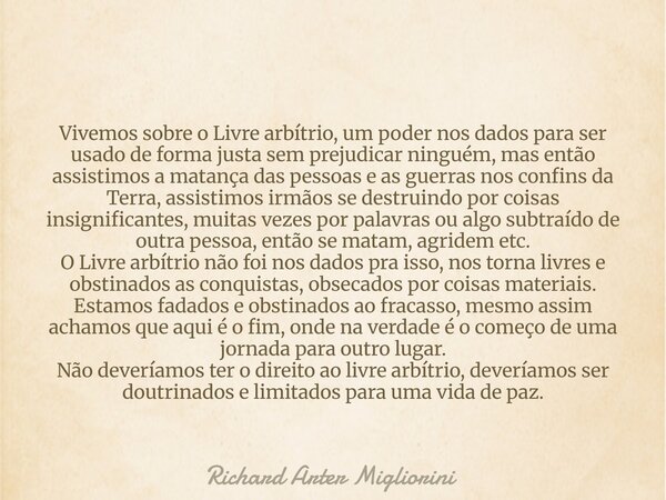 Vivemos sobre o Livre arbítrio, um poder nos dados para ser usado de forma justa sem prejudicar ninguém, mas então assistimos a matança das pessoas e as guerras... Frase de Richard Arter Migliorini.