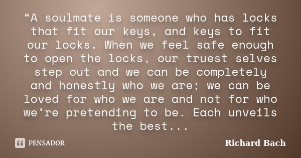 “A soulmate is someone who has locks that fit our keys, and keys to fit our locks. When we feel safe enough to open the locks, our truest selves step out and we... Frase de Richard Bach.