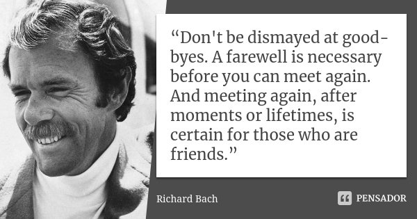 “Don't be dismayed at good-byes. A farewell is necessary before you can meet again. And meeting again, after moments or lifetimes, is certain for those who are ... Frase de Richard Bach.