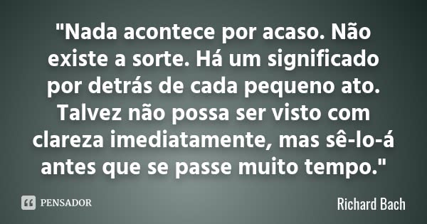"Nada acontece por acaso. Não existe a sorte. Há um significado por detrás de cada pequeno ato. Talvez não possa ser visto com clareza imediatamente, mas s... Frase de Richard Bach.