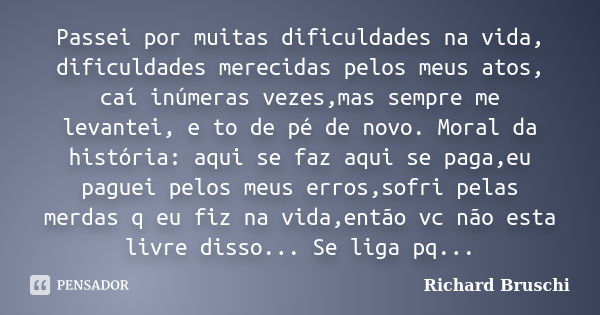 Passei por muitas dificuldades na vida, dificuldades merecidas pelos meus atos, caí inúmeras vezes,mas sempre me levantei, e to de pé de novo. Moral da história... Frase de Richard Bruschi.