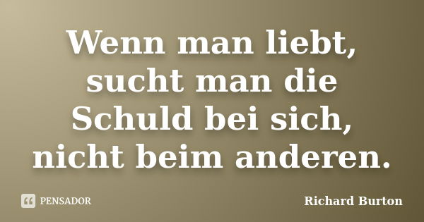 Wenn man liebt, sucht man die Schuld bei sich, nicht beim anderen.... Frase de Richard Burton.