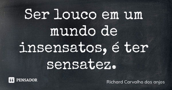 Ser louco em um mundo de insensatos, é ter sensatez.... Frase de Richard Carvalho dos anjos.