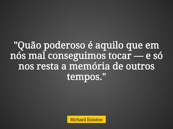 "Quão poderoso é aquilo que em nós mal conseguimos tocar — e só nos resta a memória de outros tempos."⁠... Frase de Richard Eniston.