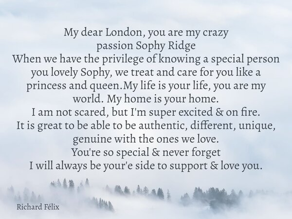 My dear London, you are my crazy passion Sophy Ridge When we have the privilege of knowing a special person you lovely Sophy, we treat and care for you like a p... Frase de Richard Félix.