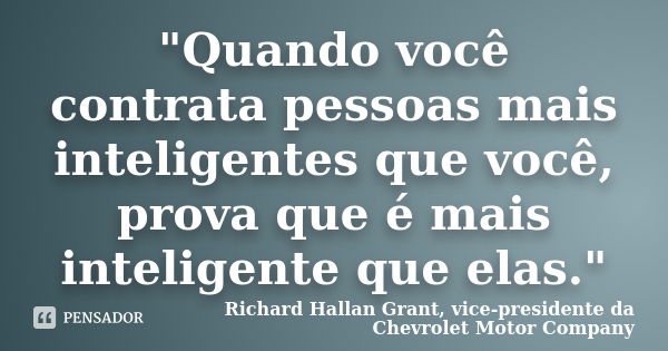 "Quando você contrata pessoas mais inteligentes que você, prova que é mais inteligente que elas."... Frase de Richard Hallan Grant, vice-presidente da Chevrolet Motor Company.