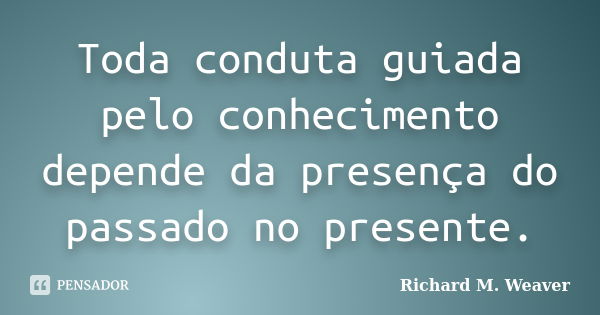 Toda conduta guiada pelo conhecimento depende da presença do passado no presente.... Frase de Richard M. Weaver.