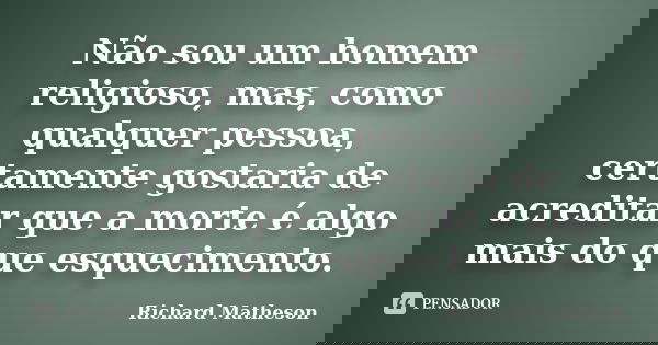 Não sou um homem religioso, mas, como qualquer pessoa, certamente gostaria de acreditar que a morte é algo mais do que esquecimento.... Frase de Richard Matheson.