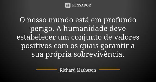 O nosso mundo está em profundo perigo. A humanidade deve estabelecer um conjunto de valores positivos com os quais garantir a sua própria sobrevivência.... Frase de Richard Matheson.